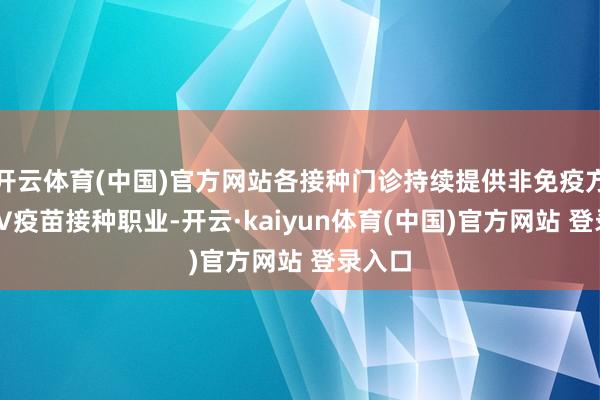 开云体育(中国)官方网站各接种门诊持续提供非免疫方向HPV疫苗接种职业-开云·kaiyun体育(中国)官方网站 登录入口