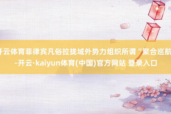 开云体育菲律宾凡俗拉拢域外势力组织所谓“聚合巡航”-开云·kaiyun体育(中国)官方网站 登录入口