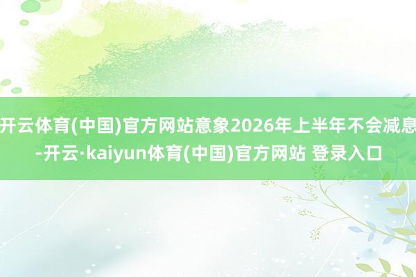 开云体育(中国)官方网站意象2026年上半年不会减息-开云·kaiyun体育(中国)官方网站 登录入口