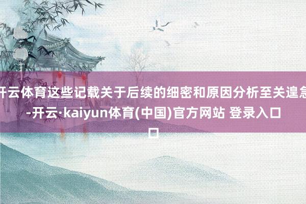 开云体育这些记载关于后续的细密和原因分析至关遑急-开云·kaiyun体育(中国)官方网站 登录入口