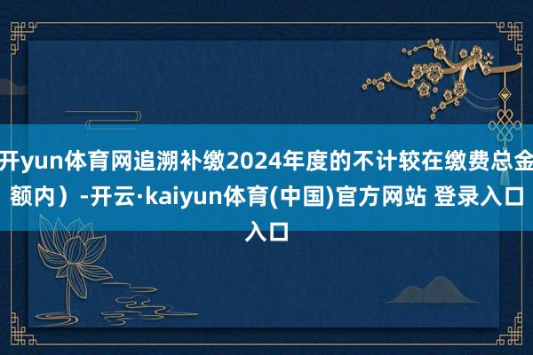 开yun体育网追溯补缴2024年度的不计较在缴费总金额内）-开云·kaiyun体育(中国)官方网站 登录入口