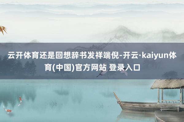 云开体育还是回想辞书发祥端倪-开云·kaiyun体育(中国)官方网站 登录入口