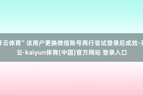 开云体育”该用户更换微信账号再行尝试登录后成效-开云·kaiyun体育(中国)官方网站 登录入口