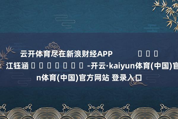 云开体育尽在新浪财经APP            						包袱裁剪：江钰涵 							-开云·kaiyun体育(中国)官方网站 登录入口