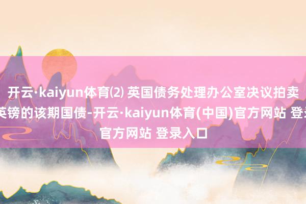 开云·kaiyun体育⑵ 英国债务处理办公室决议拍卖45亿英镑的该期国债-开云·kaiyun体育(中国)官方网站 登录入口