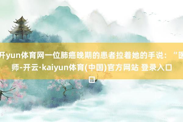 开yun体育网一位肺癌晚期的患者拉着她的手说：“医师-开云·kaiyun体育(中国)官方网站 登录入口