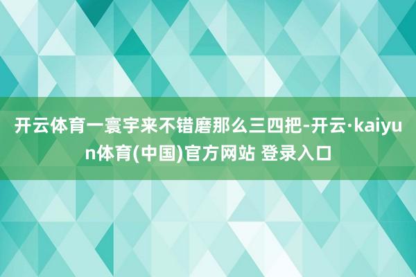 开云体育一寰宇来不错磨那么三四把-开云·kaiyun体育(中国)官方网站 登录入口