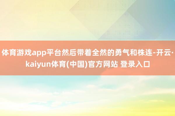 体育游戏app平台然后带着全然的勇气和株连-开云·kaiyun体育(中国)官方网站 登录入口