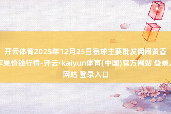 开云体育2025年12月25日寰球主要批发阛阓黄香蕉苹果价钱行情-开云·kaiyun体育(中国)官方网站 登录入口