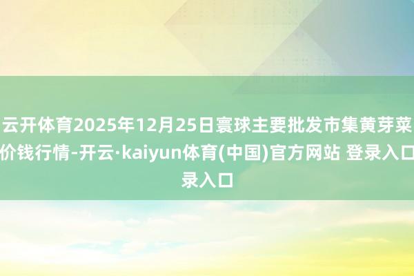 云开体育2025年12月25日寰球主要批发市集黄芽菜价钱行情-开云·kaiyun体育(中国)官方网站 登录入口