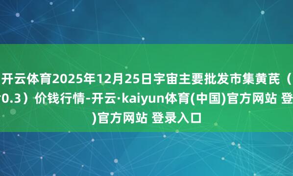 开云体育2025年12月25日宇宙主要批发市集黄芪（瓜子片0.3）价钱行情-开云·kaiyun体育(中国)官方网站 登录入口