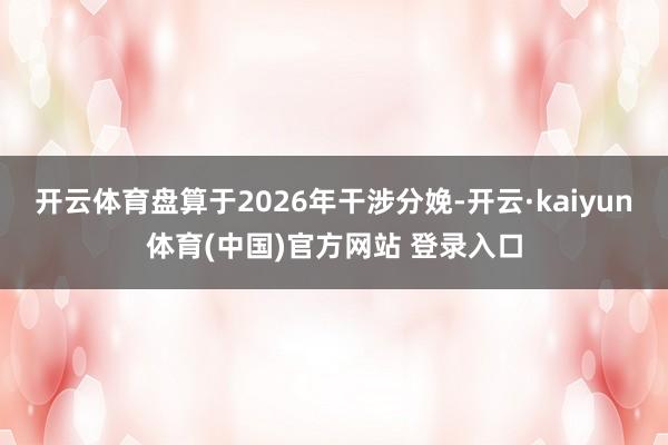 开云体育盘算于2026年干涉分娩-开云·kaiyun体育(中国)官方网站 登录入口