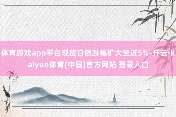 体育游戏app平台现货白银跌幅扩大至近5%-开云·kaiyun体育(中国)官方网站 登录入口