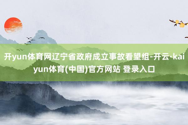 开yun体育网辽宁省政府成立事故看望组-开云·kaiyun体育(中国)官方网站 登录入口