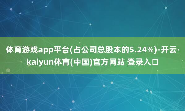 体育游戏app平台(占公司总股本的5.24%)-开云·kaiyun体育(中国)官方网站 登录入口