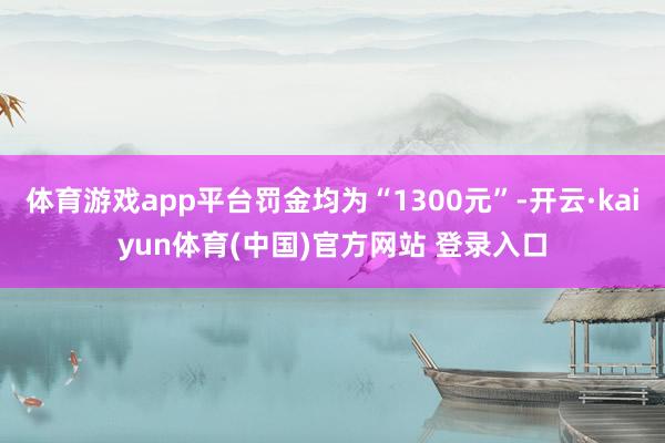 体育游戏app平台罚金均为“1300元”-开云·kaiyun体育(中国)官方网站 登录入口
