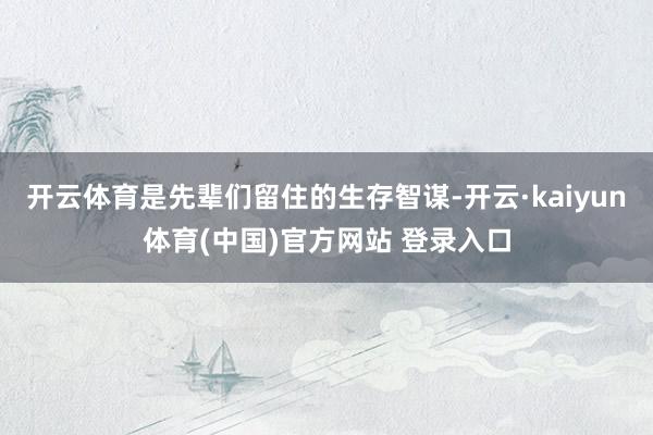 开云体育是先辈们留住的生存智谋-开云·kaiyun体育(中国)官方网站 登录入口