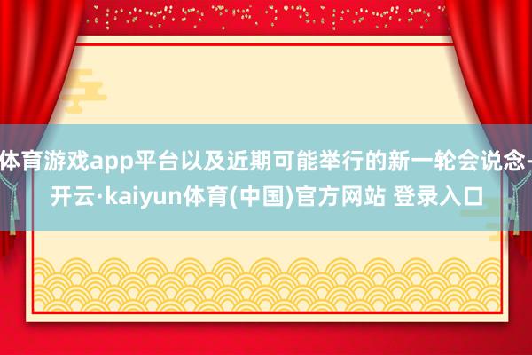 体育游戏app平台以及近期可能举行的新一轮会说念-开云·kaiyun体育(中国)官方网站 登录入口