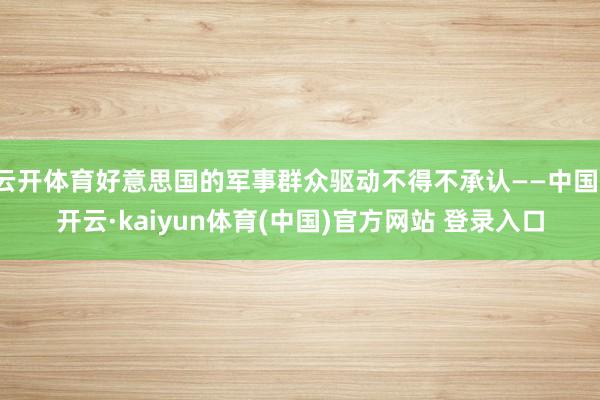 云开体育好意思国的军事群众驱动不得不承认——中国-开云·kaiyun体育(中国)官方网站 登录入口