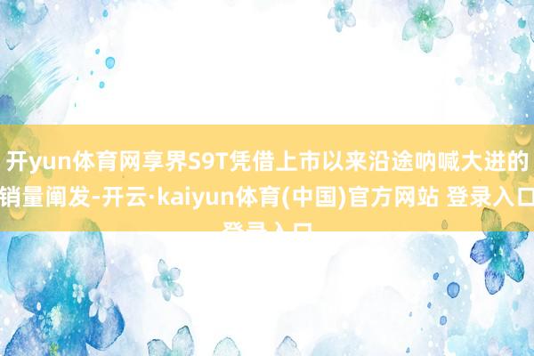 开yun体育网享界S9T凭借上市以来沿途呐喊大进的销量阐发-开云·kaiyun体育(中国)官方网站 登录入口